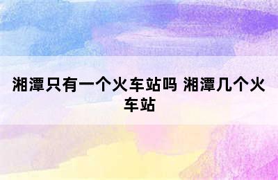 湘潭只有一个火车站吗 湘潭几个火车站